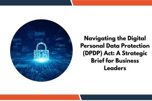 Navigating the Digital Personal Data Protection (DPDP) Act: A Strategic Brief for Business Leaders